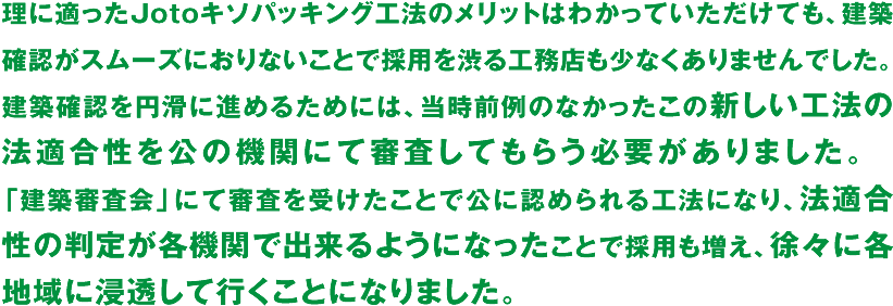 理に適ったJotoキソパッキング工法のメリットはわかっていただけても、建築確認がスムーズにおりないことで採用を渋る工務店も少なくありませんでした。建築確認を円滑に進めるためには、当時前例のなかったこの新しい工法の法適合性を公の機関にて審査してもらう必要がありました。　「建築審査会」にて審査を受けたことで公に認められる工法になり、法適合性の判定が各機関で出来るようになったことで採用も増え、徐々に各地域に浸透して行くことになりました。