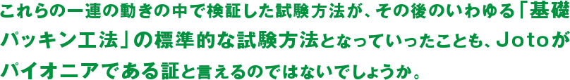 これらの一連の動きの中で検証した試験方法が、その後のいわゆる「基礎パッキン工法」の標準的な試験方法となっていったことも、Jotoがパイオニアである証と言えるのではないでしょうか。