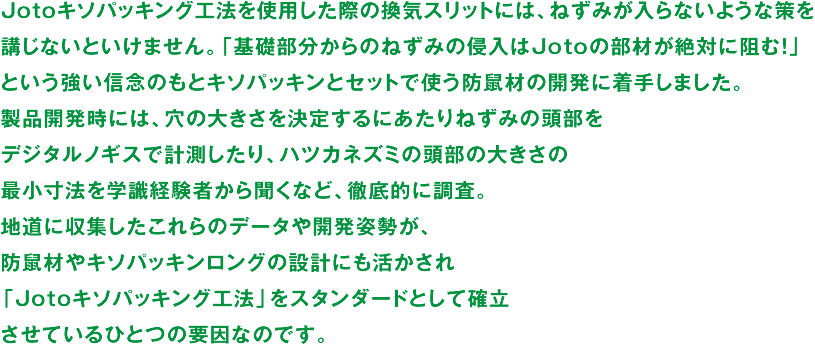 Jotoキソパッキング工法を使用した際の換気スリットには、ねずみが入らないような策を講じないといけません。「基礎部分からのねずみの侵入はJotoの部材が絶対に阻む！」という強い信念のもとキソパッキンとセットで使う防鼠材の開発に着手しました。製品開発時には、穴の大きさを決定するにあたりねずみの頭部をデジタルノギスで計測したり、ハツカネズミの頭部の大きさの最小寸法を学識経験者から聞くなど、徹底的に調査。地道に収集したこれらのデータや開発姿勢が、防鼠材やキソパッキンロングの設計にも活かされ「Jotoキソパッキング工法」をスタンダードとして確立させているひとつの要因なのです。