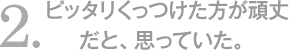 ピッタリくっつけた方が頑丈だと、思っていた。