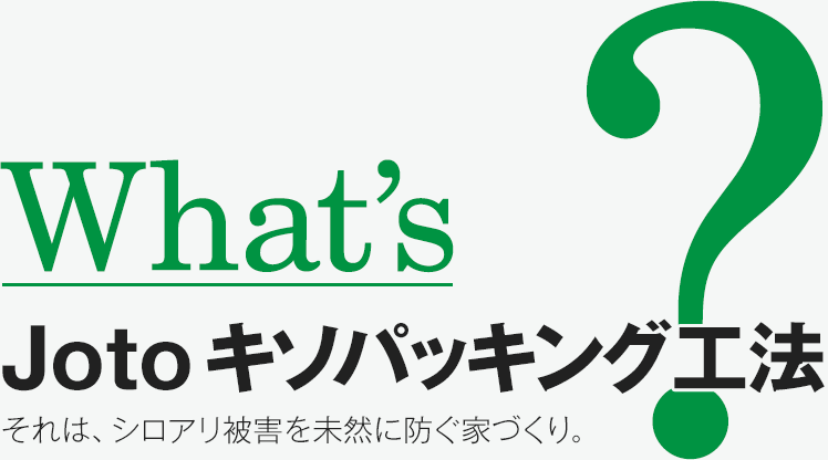 What's Joto キソパッキン工法？ それは、シロアリ被害を未然に防ぐ家づくり。