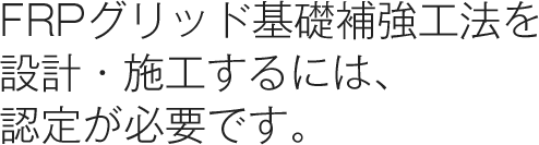 FRPグリッド基礎補強工法を 設計・施工するには、認定が必要です。