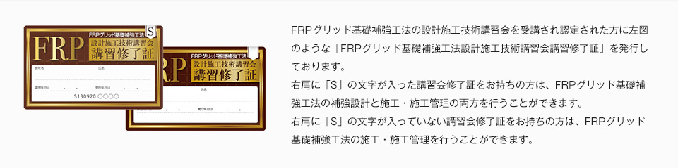 FRPグリッド基礎補強工法の設計施工技術講習会を受講され認定された方に左図のような「FRPグリッド基礎補強工法設計施工技術講習会講習修了証」を発行しております。右肩に「S」の文字が入った講習会修了証をお持ちの方は、FRPグリッド基礎補強工法の補強設計と施工・施工管理の両方を行うことができます。右肩に「S」の文字が入っていない講習会修了証をお持ちの方は、FRPグリッド基礎補強工法の施工・施工管理を行うことができます。
