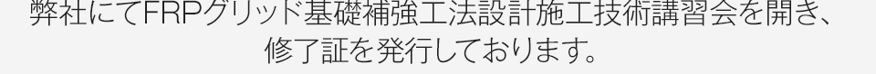 弊社にてFRPグリッド基礎補強工法設計施工技術講習会を開き、修了証を発行しております。