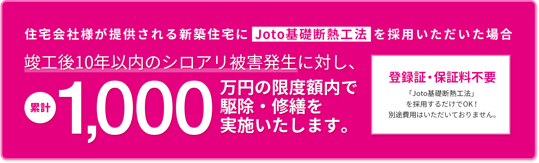 住宅会社様が提供される新築住宅にJoto基礎断熱工法を採用いただいた場合　竣工後10年以内のシロアリ被害発生に対し累計1000万円の補償