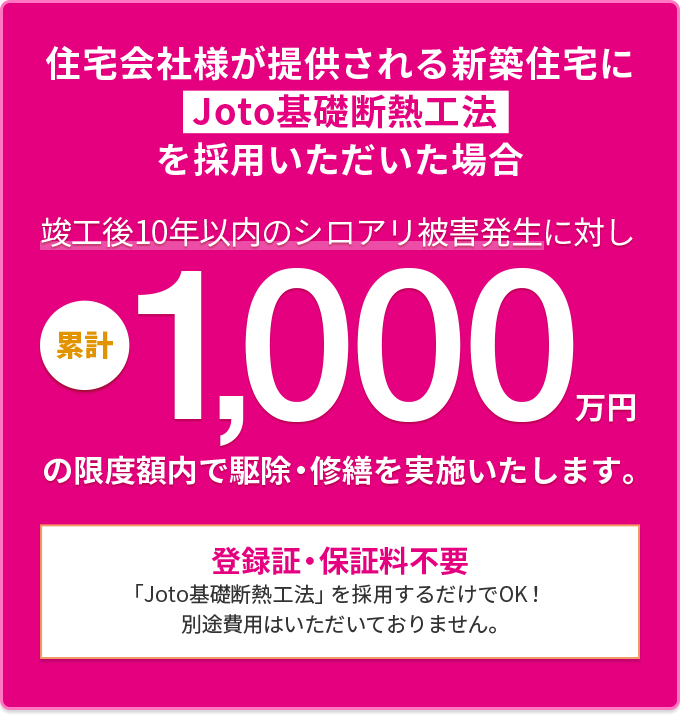 住宅会社様が提供される新築住宅にJoto基礎断熱工法を採用いただいた場合 竣工後10年以内のシロアリ被害発生に対し累計1000万円の補償