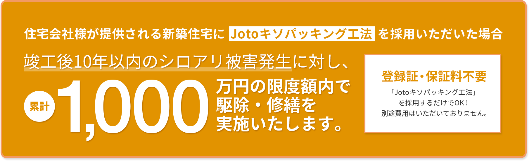 住宅会社様が提供される新築住宅にJotoキソパッキング工法を採用いただいた場合　竣工後10年以内のシロアリ被害発生に対し累計1000万円の安心保証