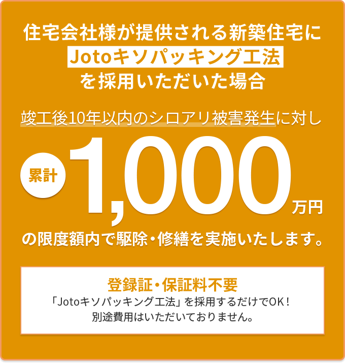 住宅会社様が提供される新築住宅にJotoキソパッキング工法を採用いただいた場合　竣工後10年以内のシロアリ被害発生に対し累計1000万円の安心保証