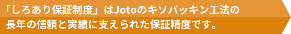 住宅会社様が提供される新築住宅にJotoキソパッキング工法を採用いただいた場合　竣工後10年以内のシロアリ被害発生に対し累計1000万円の安心保証